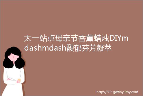 太一站点母亲节香薰蜡烛DIYmdashmdash馥郁芬芳凝萃时光