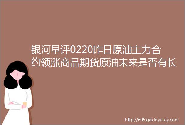 银河早评0220昨日原油主力合约领涨商品期货原油未来是否有长期驱动