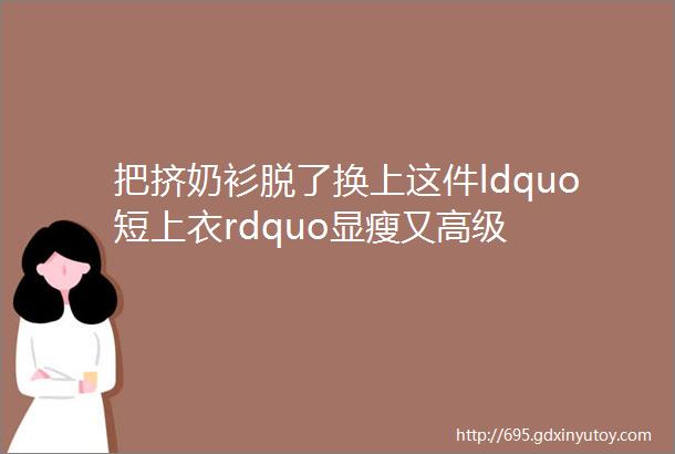 把挤奶衫脱了换上这件ldquo短上衣rdquo显瘦又高级