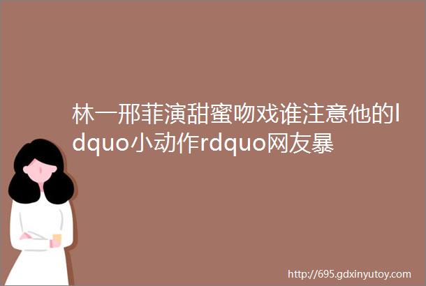 林一邢菲演甜蜜吻戏谁注意他的ldquo小动作rdquo网友暴露真实人品