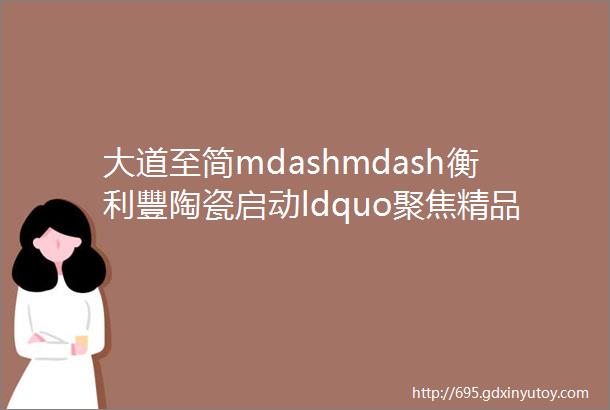 大道至简mdashmdash衡利豐陶瓷启动ldquo聚焦精品rdquo战略