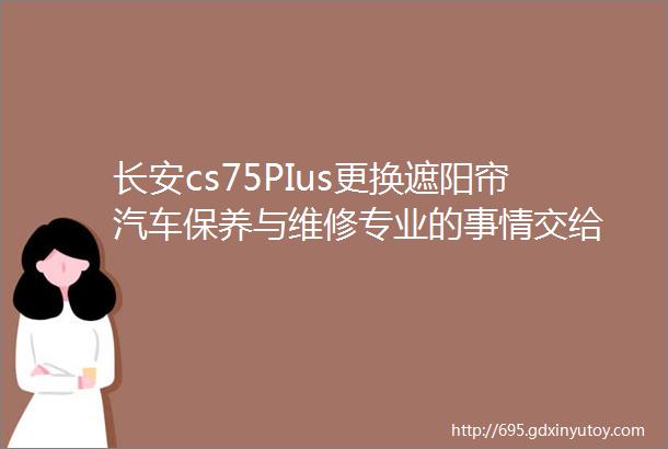 长安cs75PIus更换遮阳帘汽车保养与维修专业的事情交给