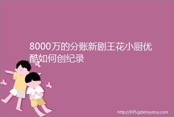 8000万的分账新剧王花小厨优酷如何创纪录