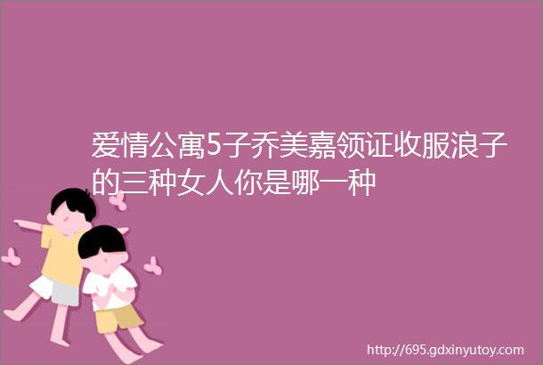 爱情公寓5子乔美嘉领证收服浪子的三种女人你是哪一种