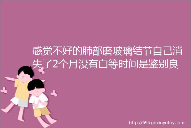 感觉不好的肺部磨玻璃结节自己消失了2个月没有白等时间是鉴别良恶性的一个利器洛阳老三院