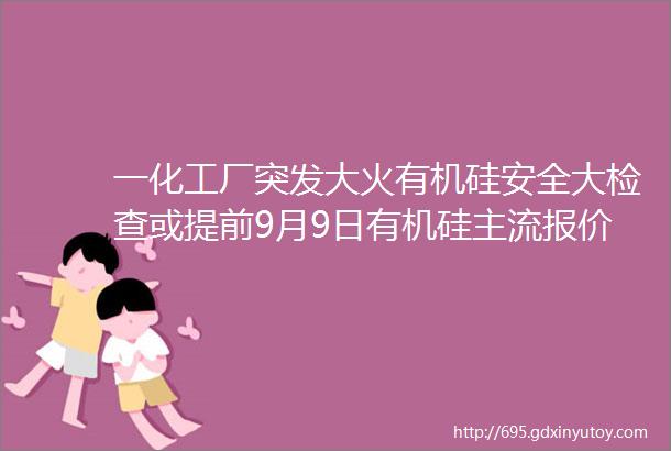 一化工厂突发大火有机硅安全大检查或提前9月9日有机硅主流报价速看