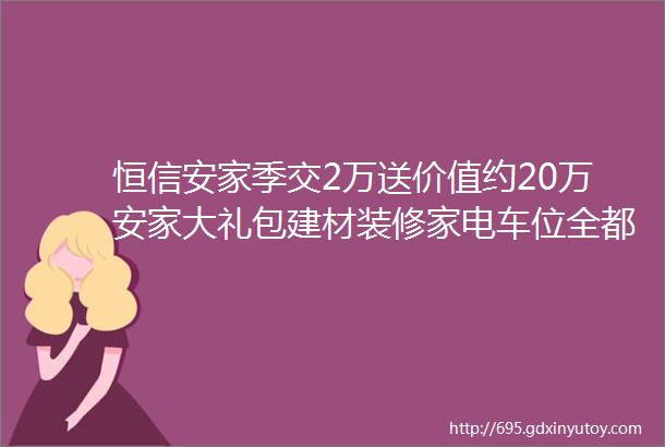 恒信安家季交2万送价值约20万安家大礼包建材装修家电车位全都有