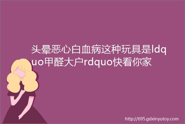 头晕恶心白血病这种玩具是ldquo甲醛大户rdquo快看你家有没有