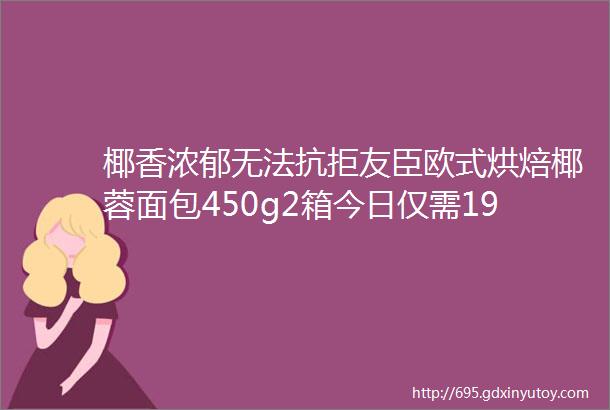 椰香浓郁无法抗拒友臣欧式烘焙椰蓉面包450g2箱今日仅需199元