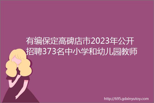 有编保定高碑店市2023年公开招聘373名中小学和幼儿园教师公告保定人才网714招聘信息汇总1