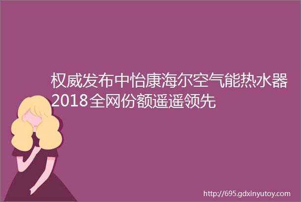 权威发布中怡康海尔空气能热水器2018全网份额遥遥领先