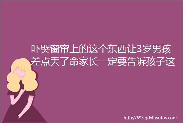 吓哭窗帘上的这个东西让3岁男孩差点丢了命家长一定要告诉孩子这件事helliphellip