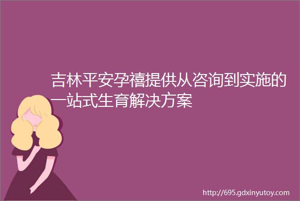 吉林平安孕禧提供从咨询到实施的一站式生育解决方案