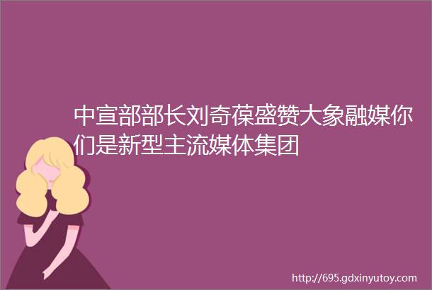 中宣部部长刘奇葆盛赞大象融媒你们是新型主流媒体集团