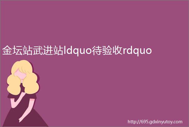 金坛站武进站ldquo待验收rdquo