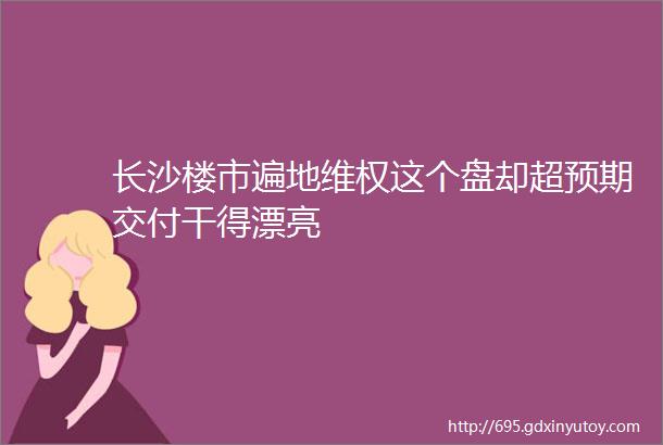 长沙楼市遍地维权这个盘却超预期交付干得漂亮