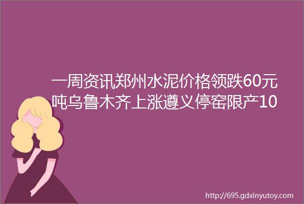 一周资讯郑州水泥价格领跌60元吨乌鲁木齐上涨遵义停窑限产100天沿江熟料出厂降至310320元吨