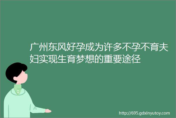 广州东风好孕成为许多不孕不育夫妇实现生育梦想的重要途径