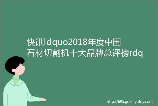 快讯ldquo2018年度中国石材切割机十大品牌总评榜rdquo荣耀揭晓