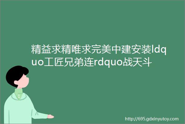 精益求精唯求完美中建安装ldquo工匠兄弟连rdquo战天斗地写青春