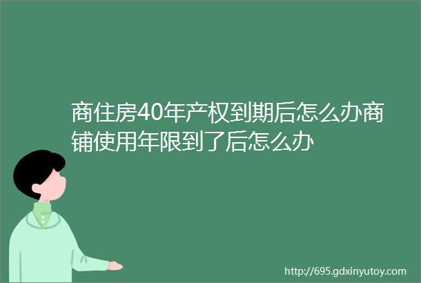 商住房40年产权到期后怎么办商铺使用年限到了后怎么办