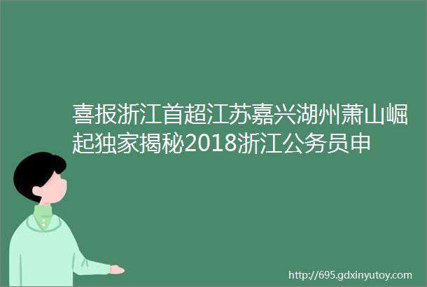 喜报浙江首超江苏嘉兴湖州萧山崛起独家揭秘2018浙江公务员申论10大隐藏彩蛋