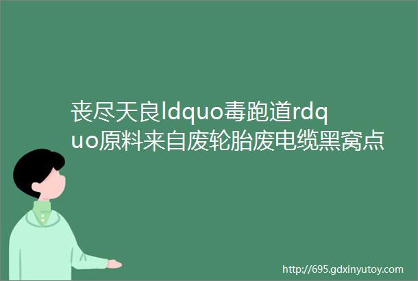 丧尽天良ldquo毒跑道rdquo原料来自废轮胎废电缆黑窝点藏身河北