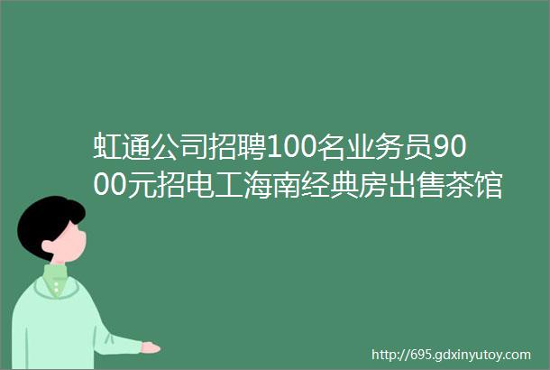 虹通公司招聘100名业务员9000元招电工海南经典房出售茶馆转让