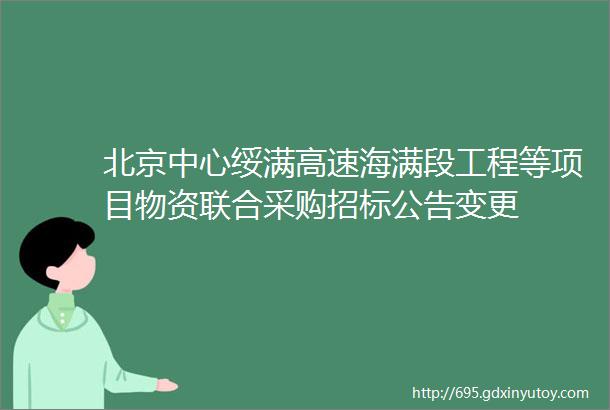 北京中心绥满高速海满段工程等项目物资联合采购招标公告变更