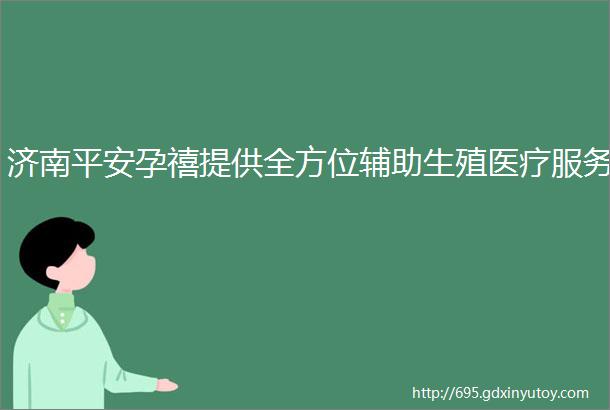 济南平安孕禧提供全方位辅助生殖医疗服务