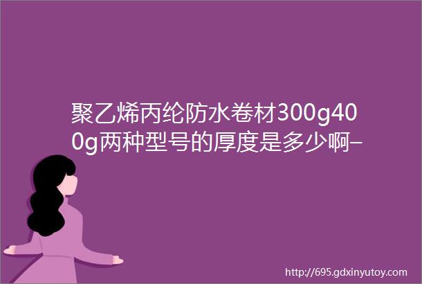 聚乙烯丙纶防水卷材300g400g两种型号的厚度是多少啊–