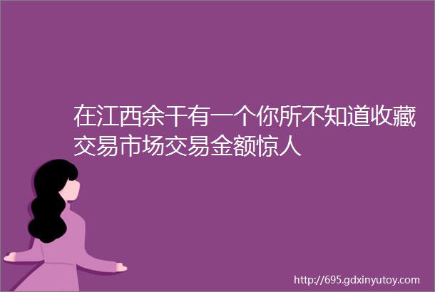 在江西余干有一个你所不知道收藏交易市场交易金额惊人