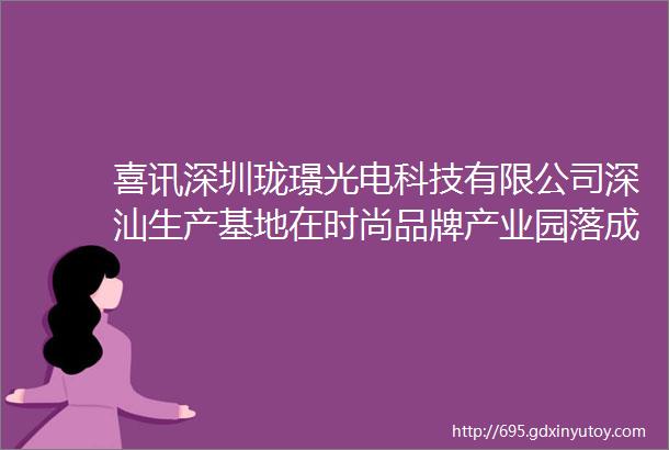 喜讯深圳珑璟光电科技有限公司深汕生产基地在时尚品牌产业园落成投产