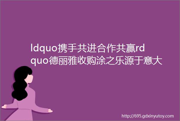 ldquo携手共进合作共赢rdquo德丽雅收购涂之乐源于意大利艺术涂料