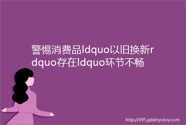 警惕消费品ldquo以旧换新rdquo存在ldquo环节不畅价格偏低拆解无序rdquo等问题