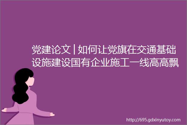 党建论文│如何让党旗在交通基础设施建设国有企业施工一线高高飘扬