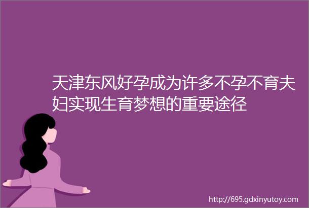 天津东风好孕成为许多不孕不育夫妇实现生育梦想的重要途径