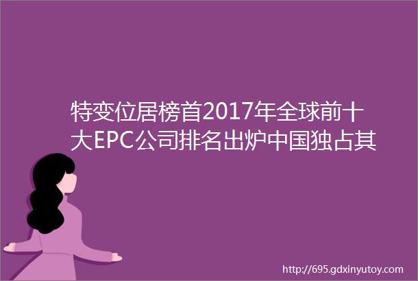 特变位居榜首2017年全球前十大EPC公司排名出炉中国独占其六