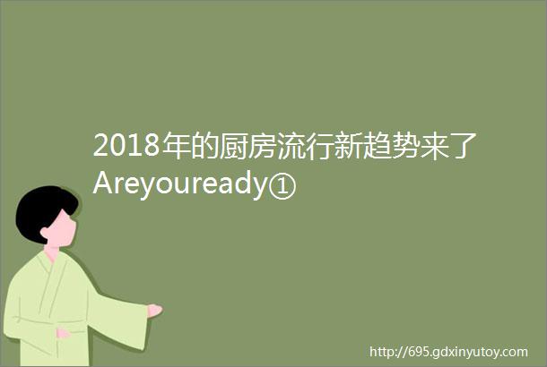 2018年的厨房流行新趋势来了Areyouready①