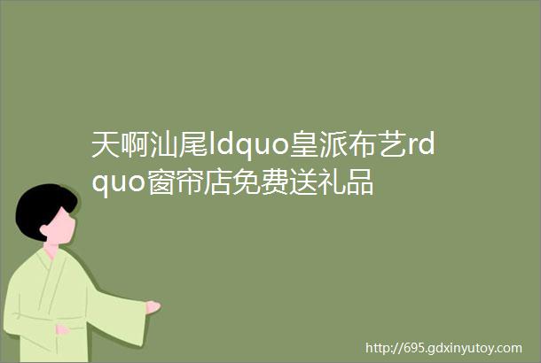 天啊汕尾ldquo皇派布艺rdquo窗帘店免费送礼品