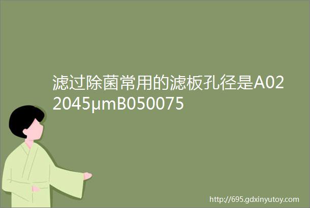 滤过除菌常用的滤板孔径是A022045μmB050075