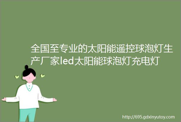 全国至专业的太阳能遥控球泡灯生产厂家led太阳能球泡灯充电灯泡家用户外庭院灯遥控式太阳能露营灯批发