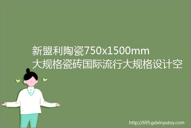 新盟利陶瓷750x1500mm大规格瓷砖国际流行大规格设计空间纵深感更强