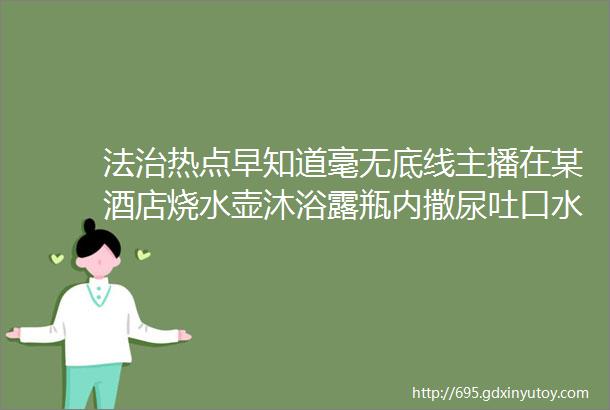 法治热点早知道毫无底线主播在某酒店烧水壶沐浴露瓶内撒尿吐口水并拍摄视频传播被长期封号