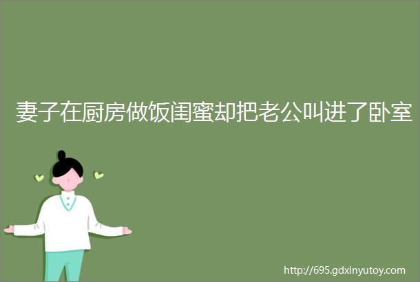 妻子在厨房做饭闺蜜却把老公叫进了卧室