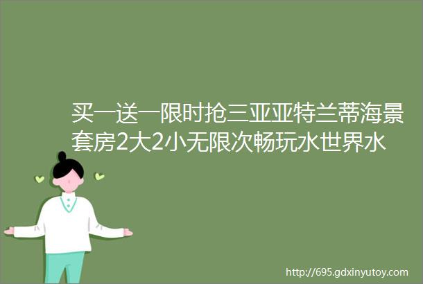 买一送一限时抢三亚亚特兰蒂海景套房2大2小无限次畅玩水世界水族馆享行政礼遇