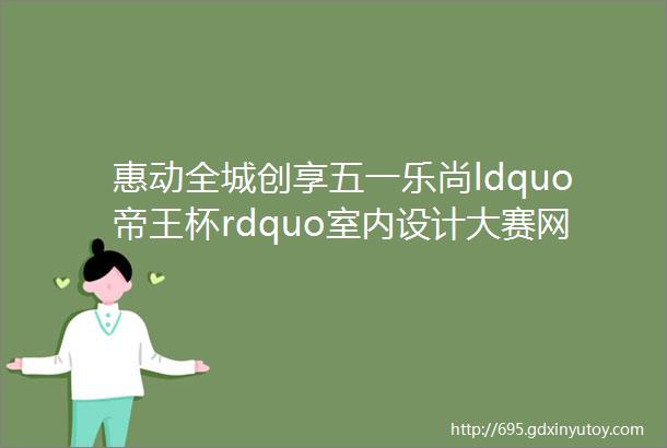 惠动全城创享五一乐尚ldquo帝王杯rdquo室内设计大赛网络投票区全面开启