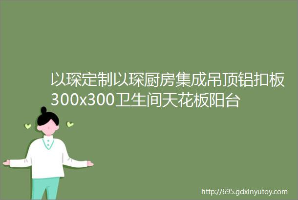 以琛定制以琛厨房集成吊顶铝扣板300x300卫生间天花板阳台