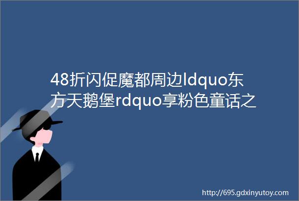 48折闪促魔都周边ldquo东方天鹅堡rdquo享粉色童话之旅