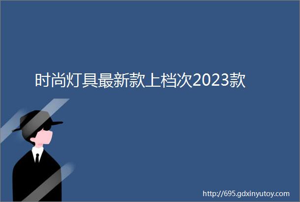 时尚灯具最新款上档次2023款